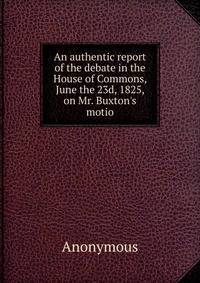 An authentic report of the debate in the House of Commons, June the 23d, 1825, on Mr. Buxton's motio