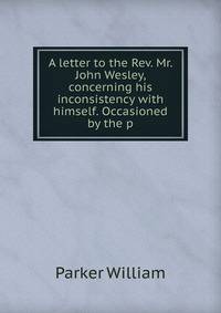 A letter to the Rev. Mr. John Wesley, concerning his inconsistency with himself. Occasioned by the p