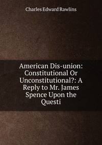 American Dis-union: Constitutional Or Unconstitutional?: A Reply to Mr. James Spence Upon the Questi