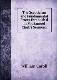The Scepticism and Fundamental Errors Establish'd in Mr. Samuel Clark's Sermons