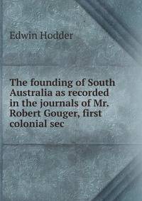 The founding of South Australia as recorded in the journals of Mr. Robert Gouger, first colonial sec