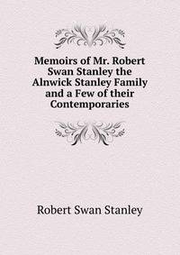 Memoirs of Mr. Robert Swan Stanley the Alnwick Stanley Family and a Few of their Contemporaries