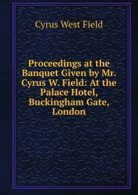 Proceedings at the Banquet Given by Mr. Cyrus W. Field: At the Palace Hotel, Buckingham Gate, London