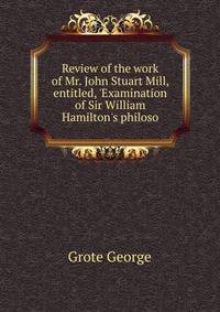 Review of the work of Mr. John Stuart Mill, entitled, 'Examination of Sir William Hamilton's philoso