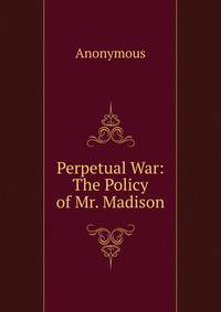 Perpetual War: The Policy of Mr. Madison