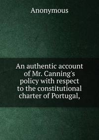 An authentic account of Mr. Canning's policy with respect to the constitutional charter of Portugal,