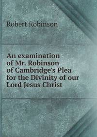 An examination of Mr. Robinson of Cambridge's Plea for the Divinity of our Lord Jesus Christ