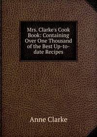 Mrs. Clarke's Cook Book: Containing Over One Thousand of the Best Up-to-date Recipes