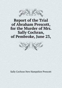 Report of the Trial of Abraham Prescott, for the Murder of Mrs. Sally Cochran, of Pembroke, June 23,