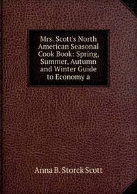 Mrs. Scott's North American Seasonal Cook Book: Spring, Summer, Autumn and Winter Guide to Economy a