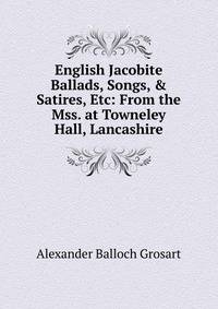 English Jacobite Ballads, Songs, &amp; Satires, Etc: From the Mss. at Towneley Hall, Lancashire