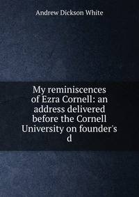 My reminiscences of Ezra Cornell: an address delivered before the Cornell University on founder's d