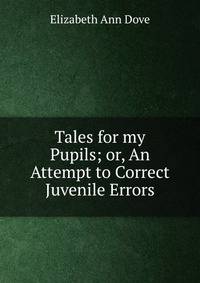 Tales for my Pupils; or, An Attempt to Correct Juvenile Errors