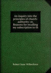An inquiry into the principles of church-authority: or, Reasons for recalling my subscription to th