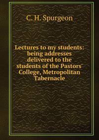 Lectures to my students: being addresses delivered to the students of the Pastors' College, Metropolitan Tabernacle