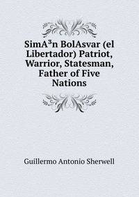 SimA?n BolAsvar (el Libertador) Patriot, Warrior, Statesman, Father of Five Nations