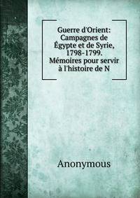 Guerre d'Orient: Campagnes de ?gypte et de Syrie, 1798-1799. M?moires pour servir ? l'histoire de N