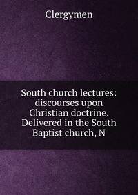 South church lectures: discourses upon Christian doctrine. Delivered in the South Baptist church, N