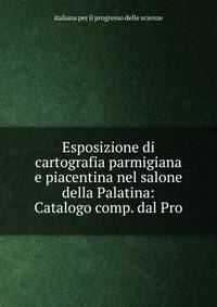 Esposizione di cartografia parmigiana e piacentina nel salone della Palatina: Catalogo comp. dal Pro