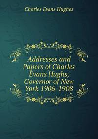Addresses and Papers of Charles Evans Hughs, Governor of New York 1906-1908