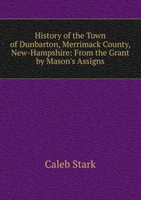 History of the Town of Dunbarton, Merrimack County, New-Hampshire: From the Grant by Mason's Assigns
