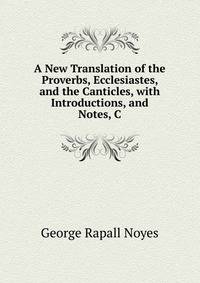 A New Translation of the Proverbs, Ecclesiastes, and the Canticles, with Introductions, and Notes, C