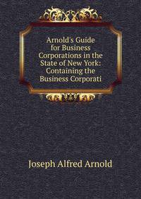 Arnold's Guide for Business Corporations in the State of New York: Containing the Business Corporati