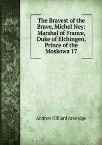 The Bravest of the Brave, Michel Ney: Marshal of France, Duke of Elchingen, Prince of the Moskowa 17