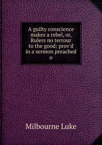 A guilty conscience makes a rebel, or, Rulers no terrour to the good: prov'd in a sermon preached o