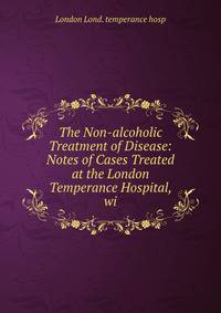 The Non-alcoholic Treatment of Disease: Notes of Cases Treated at the London Temperance Hospital, wi