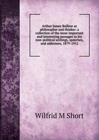 Arthur James Balfour as philosopher and thinker: a collection of the more important and interesting passages in his non-political writings, speeches, and addresses, 1879-1912