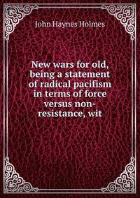 New wars for old, being a statement of radical pacifism in terms of force versus non-resistance, wit