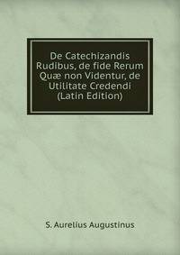 De Catechizandis Rudibus, de fide Rerum Qu? non Videntur, de Utilitate Credendi (Latin Edition)