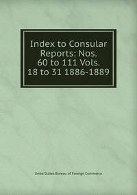 Index to Consular Reports: Nos. 60 to 111 Vols. 18 to 31 1886-1889