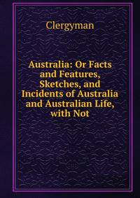 Australia: Or Facts and Features, Sketches, and Incidents of Australia and Australian Life, with Not