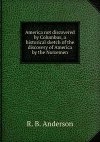 America not discovered by Columbus, a historical sketch of the discovery of America by the Norsemen