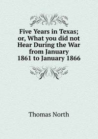 Five Years in Texas; or, What you did not Hear During the War from January 1861 to January 1866.