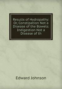 Results of Hydropathy: Or, Constipation Not a Disease of the Bowels: Indigestion Not a Disease of th