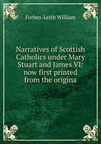 Narratives of Scottish Catholics under Mary Stuart and James VI: now first printed from the origina