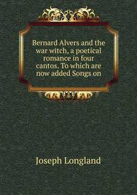 Bernard Alvers and the war witch, a poetical romance in four cantos. To which are now added Songs on