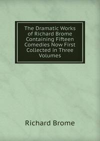 The Dramatic Works of Richard Brome Containing Fifteen Comedies Now First Collected in Three Volumes