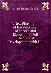 A New Elucidation of the Principles of Speech and Elocution: A Full Theoretical Development, with Nu