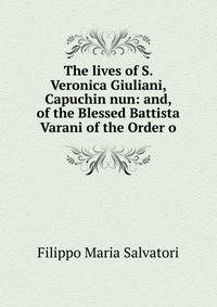 The lives of S. Veronica Giuliani, Capuchin nun: and, of the Blessed Battista Varani of the Order o