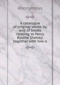 A catalogue of original works by, and of books relating to Percy Bysshe Shelley; together with two o