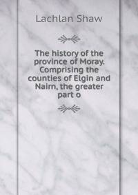The history of the province of Moray. Comprising the counties of Elgin and Nairn, the greater part o