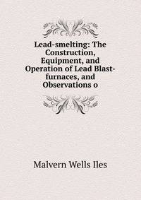Lead-smelting: The Construction, Equipment, and Operation of Lead Blast-furnaces, and Observations o