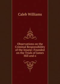 Observations on the Criminal Responsibility of the Insane: Founded on the Trials of James Hill and o