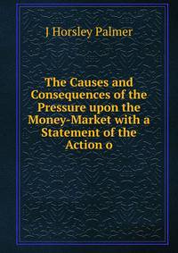 The Causes and Consequences of the Pressure upon the Money-Market with a Statement of the Action o