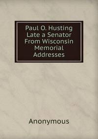 Paul O. Husting Late a Senator From Wisconsin Memorial Addresses
