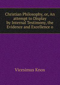 Christian Philosophy, or, An attempt to Display by Internal Testimony, the Evidence and Excellence o